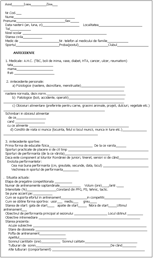 Text Box:   Anul_______Luna_________Ziua___
 
  Nr.Cod.___
  Nume___________________________________ Prenume____________________________Sex_____
  Data nasterii (an, luna, zi)_____________________    Localitatea_________________________
  Tel____________
  Nivel scolar ________________________________________________
  Starea civila___________
  Medic de _______________________Nr. telefon al medicului de familie____________    
  Sportul_________________________Proba(postul)_________________Clubul__________________
  
          ANTECEDENTE
 
  1. Medicale: A.H.C. (TBC, boli de inima, vase, diabet, HTA, cancer, ulcer, reumatism)
    tata_______________________
    mama_____________________
    frati _______________________
   2. Antecedente personale: 
         a) Fiziologice (nastere, dezvoltare, menstruatie)_________________________    _____________________________________________________________________
  nastere normala, dezv.norm._____________________________________________
         b)  Patologice (boli, accidente, operatii)________________________________
_____________________________________________________________________
         c) Obiceiuri alimentare (preferinte pentru carne, grasimi animale, prajeli, dulciuri, vegetale etc.) __________________________________________________________
  Schimbari in obiceiul alimentar 
     de ce_________________
    cand _________________
    cu ce alimente _________________________________________________________
       d) Conditii de viata si munca (locuinta, felul si locul muncii, munca in ture etc.)______________ ______________________________________________________
 
  3. Antecedente sportive:
  Prima forma de educatie fizica_________________________  De la ce varsta______
  Sporturi practicate de placere si de cit timp ______________________________________________
  Sporturi de performanta (de la ce vrsta)__________________________
  Daca este component al loturilor Romniei de juniori, tineret, seniori si de cnd_________________
    Evolutia performantelor:
        Cea mai buna performanta (cm, greutate, secunde, data, locul) __________________________
        Vechimea in sportul de performanta_________
 
.  Situatia actuala:
  Etapa de pregatire competitionala __________
  Numar de antrenamente saptamnale____________    Volum (ore)____/antr.____
  Intensitate (%)_________________Constand din PFG, PS, tehnic, tactic.
  Se pune accent pe:___________
  Cum se suporta efortul in antrenament_______________in competitii_______________
  Cum se obtine forma sportiva:  usor___  mediu___     greu____
  Starea de start: gata de start____   apatie de start_____  febra de start_____Ultimul antrenament___
  Obiectivul de performanta principal al sezonului ___________________ Locul obtinut _________
  Obiective intremediare __________________________________________________________
  Starea prezenta:
     Acuze subiective _________________________________________________________________
     Stare de oboseala ________________________________________________________________
     Pofta de antrenament_______________
     Apetitul___________________________
     Somnul cantitativ (ore)___________  Somnul calitativ______________________________
     Tulburari de  somn___________________________________________De cnd________
     Alte tulburari (comportament) _____________________________________________________
 
         Obs. Se completeaza de medicul de medicina sportiva care realizeaza controlul initial (primul contact)  si periodic (pentru situatia actuala)
 
 
