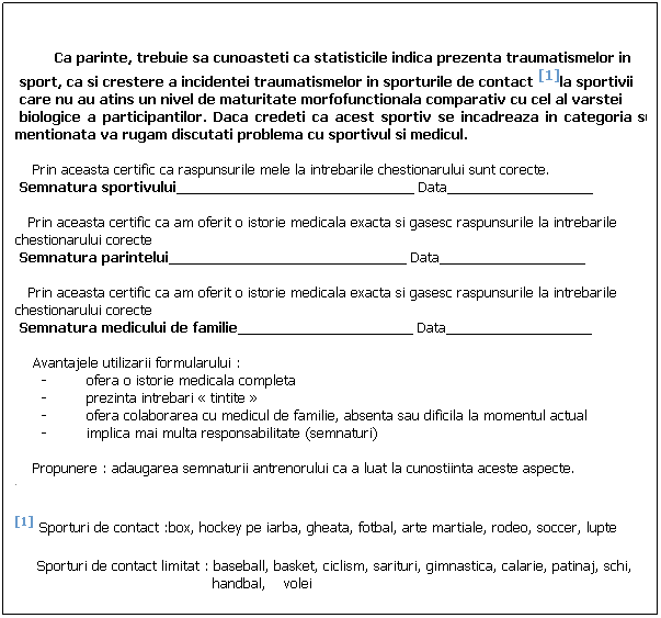 Text Box:          
 
         Ca parinte, trebuie sa cunoasteti ca statisticile indica prezenta traumatismelor in 
 sport, ca si crestere a incidentei traumatismelor in sporturile de contact [1]la sportivii
 care nu au atins un nivel de maturitate morfofunctionala comparativ cu cel al varstei
 biologice a participantilor. Daca credeti ca acest sportiv se incadreaza in categoria sus           mentionata va rugam discutati problema cu sportivul si medicul.
 
    Prin aceasta certific ca raspunsurile mele la intrebarile chestionarului sunt corecte.
 Semnatura sportivului_______________________________ Data___________________
 
   Prin aceasta certific ca am oferit o istorie medicala exacta si gasesc raspunsurile la intrebarile   chestionarului corecte
 Semnatura parintelui_______________________________ Data___________________
 
   Prin aceasta certific ca am oferit o istorie medicala exacta si gasesc raspunsurile la intrebarile   chestionarului corecte
 Semnatura medicului de familie____________________ Data___________________
 
    Avantajele utilizarii formularului :
-         ofera o istorie medicala completa 
-         prezinta intrebari  tintite 
-         ofera colaborarea cu medicul de familie, absenta sau dificila la momentul actual
-         implica mai multa responsabilitate (semnaturi)
 
    Propunere : adaugarea semnaturii antrenorului ca a luat la cunostiinta aceste aspecte.
[1] Sporturi de contact :box, hockey pe iarba, gheata, fotbal, arte martiale, rodeo, soccer, lupte
     Sporturi de contact limitat : baseball, basket, ciclism, sarituri, gimnastica, calarie, patinaj, schi,
                                             handbal,    volei
 
 
